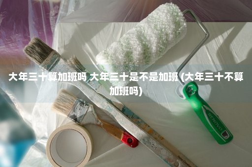 大年三十算加班吗 大年三十是不是加班 (大年三十不算加班吗)