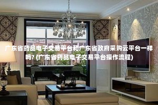 广东省药品电子交易平台和广东省政府采购云平台一样吗? (广东省药品电子交易平台操作流程)