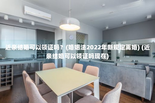 近亲结婚可以领证吗？(婚姻法2022年新规定离婚) (近亲结婚可以领证吗现在)