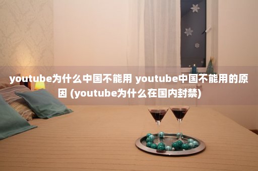 youtube为什么中国不能用 youtube中国不能用的原因 (youtube为什么在国内封禁)