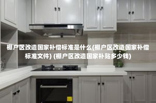 棚户区改造国家补偿标准是什么(棚户区改造国家补偿标准文件) (棚户区改造国家补贴多少钱)