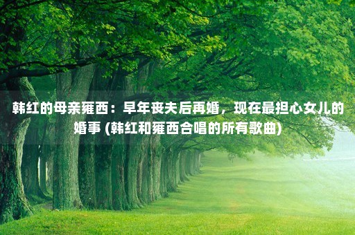 韩红的母亲雍西：早年丧夫后再婚，现在最担心女儿的婚事 (韩红和雍西合唱的所有歌曲)