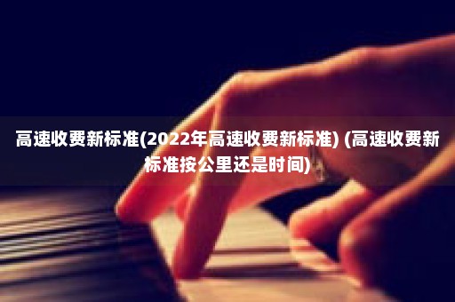 高速收费新标准(2022年高速收费新标准) (高速收费新标准按公里还是时间)