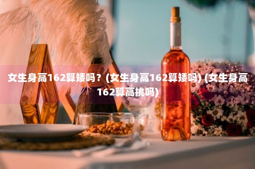 女生身高162算矮吗？(女生身高162算矮吗) (女生身高162算高挑吗)