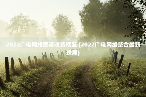 2022广电网络宽带收费标准 (2022广电网络整合最新进展)