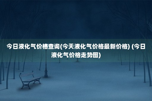 今日液化气价格查询(今天液化气价格最新价格) (今日液化气价格走势图)