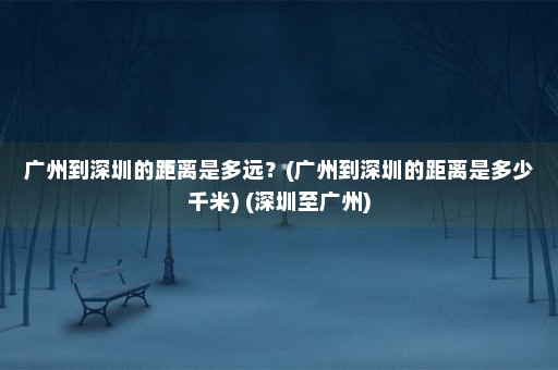 广州到深圳的距离是多远？(广州到深圳的距离是多少千米) (深圳至广州)