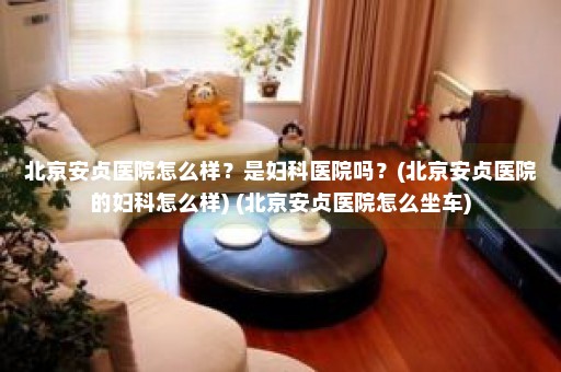 北京安贞医院怎么样？是妇科医院吗？(北京安贞医院的妇科怎么样) (北京安贞医院怎么坐车)