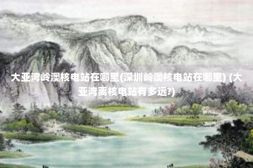 大亚湾岭澳核电站在哪里(深圳岭澳核电站在哪里) (大亚湾离核电站有多远?)