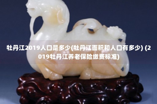 牡丹江2019人口是多少(牡丹江面积和人口有多少) (2019牡丹江养老保险缴费标准)