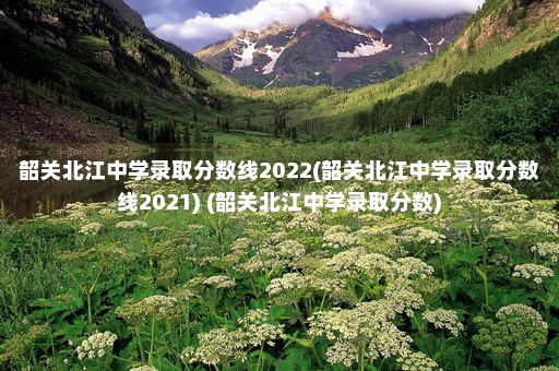 韶关北江中学录取分数线2022(韶关北江中学录取分数线2021) (韶关北江中学录取分数)