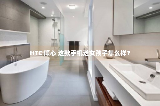 HTC 倾心 这款手机送女孩子怎么样？