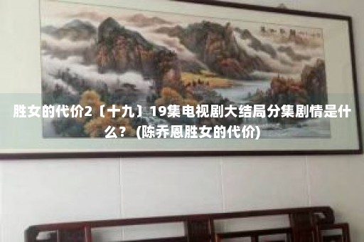 胜女的代价2〔十九〕19集电视剧大结局分集剧情是什么？ (陈乔恩胜女的代价)