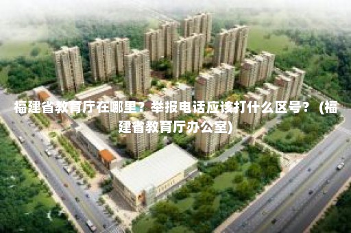 福建省教育厅在哪里？举报电话应该打什么区号？ (福建省教育厅办公室)