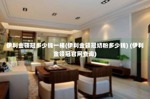 伊利金领冠多少钱一桶(伊利金领冠奶粉多少钱) (伊利金领冠官网查询)