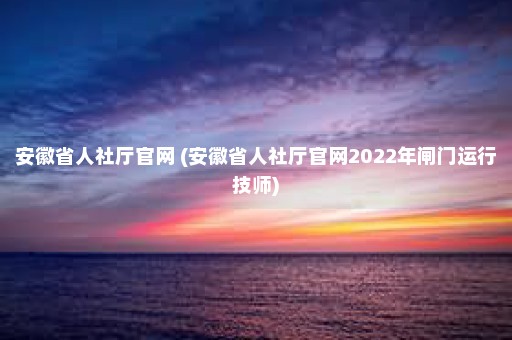 安徽省人社厅官网 (安徽省人社厅官网2022年闸门运行技师)