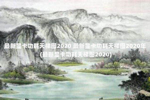 最新显卡功耗天梯图2020 最新显卡功耗天梯图2020年 (最新显卡功耗天梯图2020)