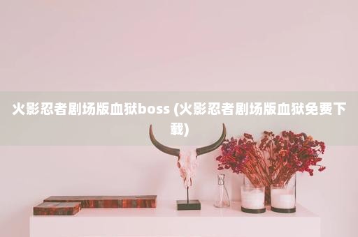 火影忍者剧场版血狱boss (火影忍者剧场版血狱免费下载)