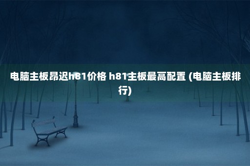 电脑主板昂迟h81价格 h81主板最高配置 (电脑主板排行)