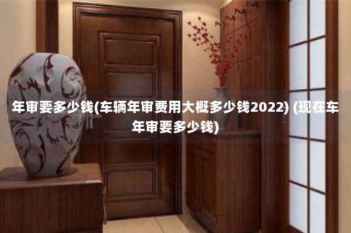 年审要多少钱(车辆年审费用大概多少钱2022) (现在车年审要多少钱)