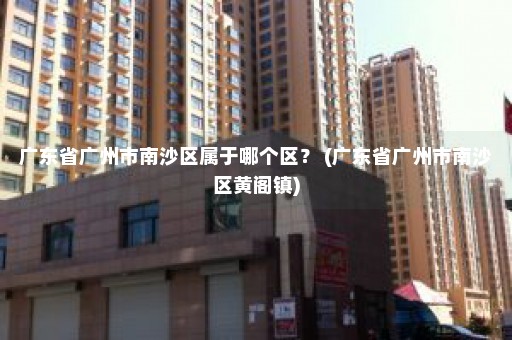 广东省广州市南沙区属于哪个区？ (广东省广州市南沙区黄阁镇)