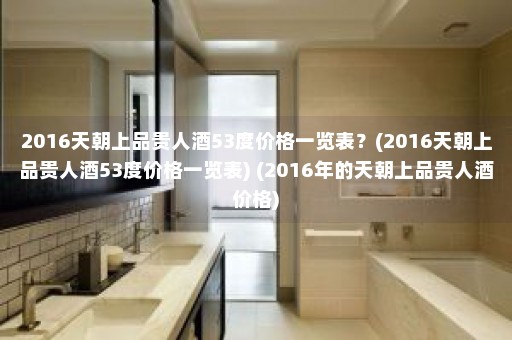 2016天朝上品贵人酒53度价格一览表？(2016天朝上品贵人酒53度价格一览表) (2016年的天朝上品贵人酒价格)