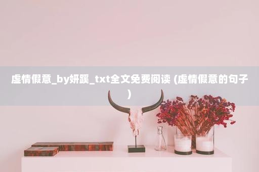 虚情假意_by妍蹊_txt全文免费阅读 (虚情假意的句子)