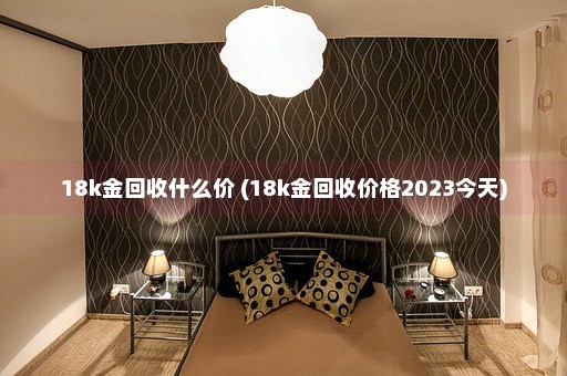 18k金回收什么价 (18k金回收价格2023今天)