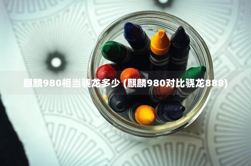 麒麟980相当骁龙多少 (麒麟980对比骁龙888)