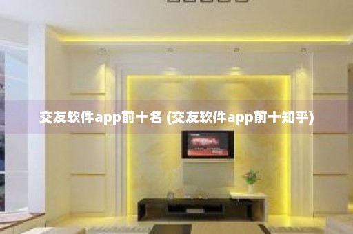 交友软件app前十名 (交友软件app前十知乎)