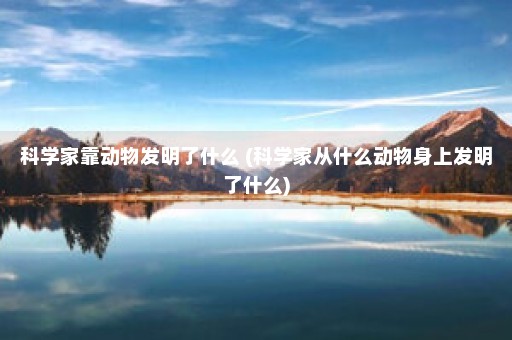 科学家靠动物发明了什么 (科学家从什么动物身上发明了什么)