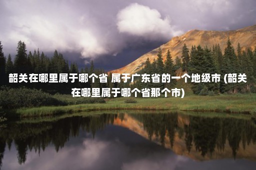 韶关在哪里属于哪个省 属于广东省的一个地级市 (韶关在哪里属于哪个省那个市)