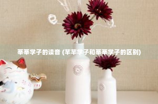 莘莘学子的读音 (芊芊学子和莘莘学子的区别)