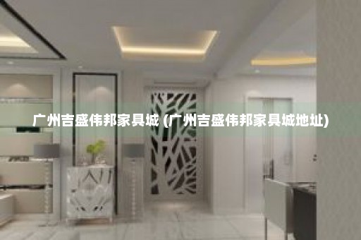 广州吉盛伟邦家具城 (广州吉盛伟邦家具城地址)