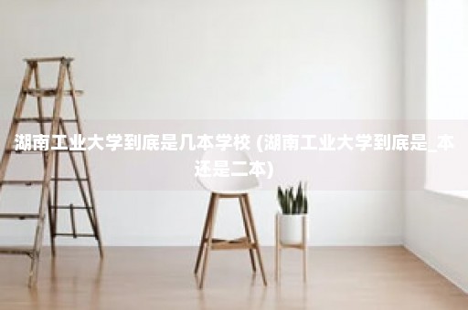 湖南工业大学到底是几本学校 (湖南工业大学到底是_本还是二本)