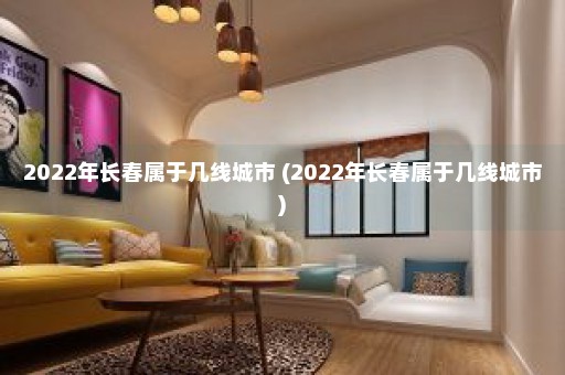 2022年长春属于几线城市 (2022年长春属于几线城市)