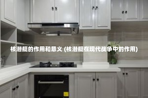 核潜艇的作用和意义 (核潜艇在现代战争中的作用)