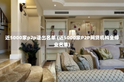 近5000家p2p退出名单 (近5000家P2P网贷机构全停业名单)