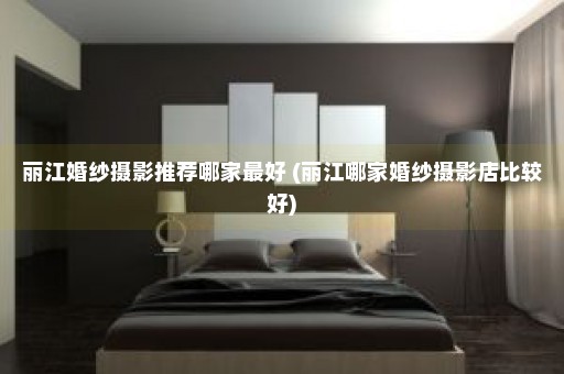 丽江婚纱摄影推荐哪家最好 (丽江哪家婚纱摄影店比较好)