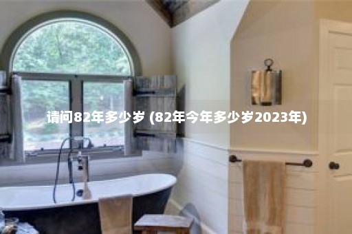 请问82年多少岁 (82年今年多少岁2023年)