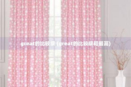 great的比较级 (great的比较级和最高)