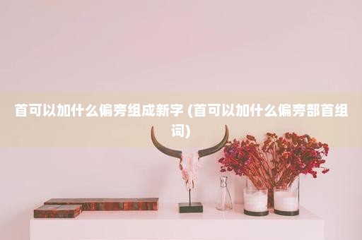 首可以加什么偏旁组成新字 (首可以加什么偏旁部首组词)