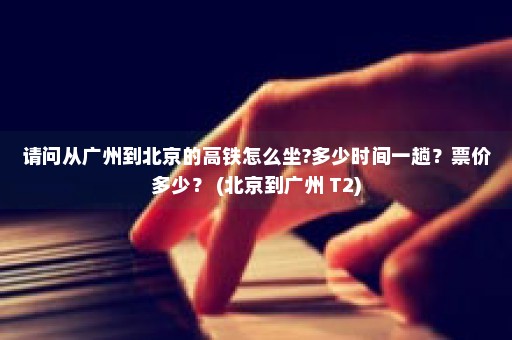 请问从广州到北京的高铁怎么坐?多少时间一趟？票价多少？ (北京到广州 T2)