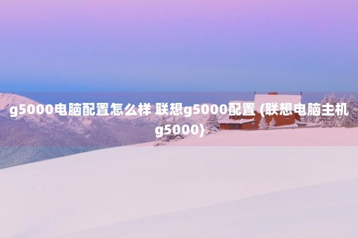 g5000电脑配置怎么样 联想g5000配置 (联想电脑主机g5000)