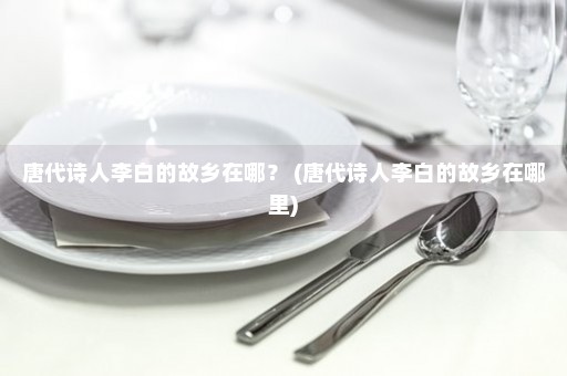 唐代诗人李白的故乡在哪？ (唐代诗人李白的故乡在哪里)