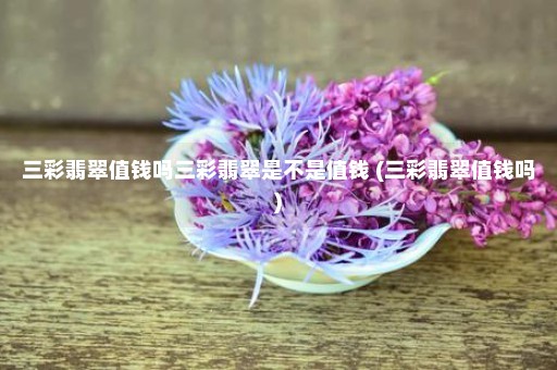 三彩翡翠值钱吗三彩翡翠是不是值钱 (三彩翡翠值钱吗)