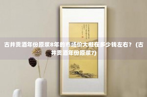 古井贡酒年份原浆8年的市场价大概在多少钱左右？ (古井贡酒年份原浆7)