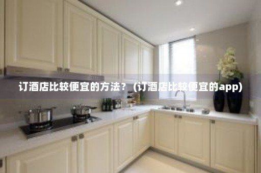 订酒店比较便宜的方法？ (订酒店比较便宜的app)