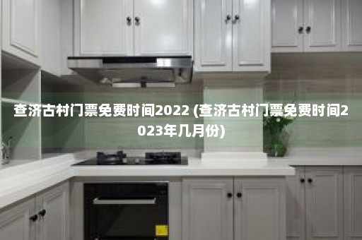 查济古村门票免费时间2022 (查济古村门票免费时间2023年几月份)