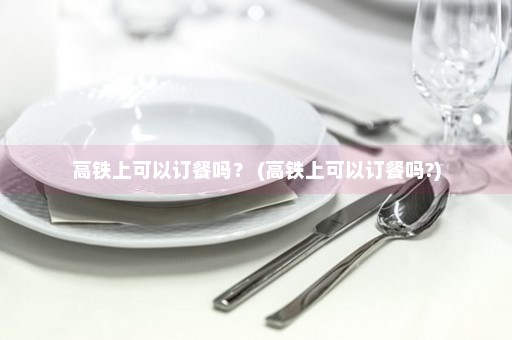 高铁上可以订餐吗？ (高铁上可以订餐吗?)